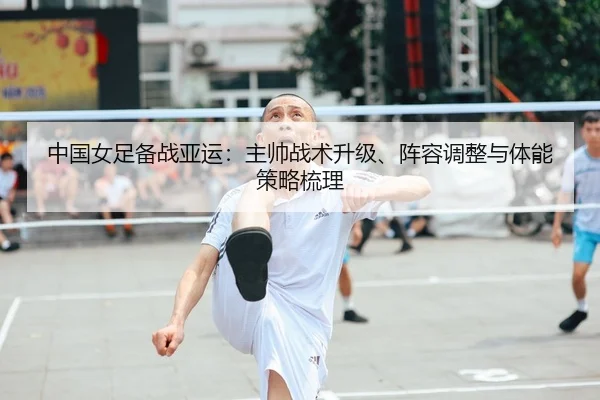 中国女足备战亚运：主帅战术升级、阵容调整与体能策略梳理